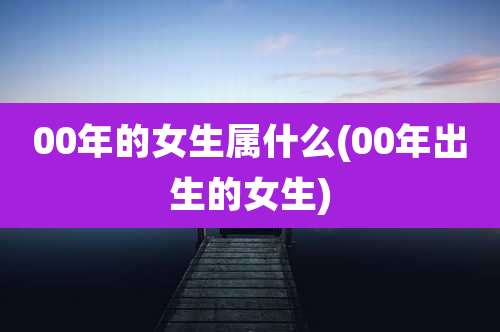 00年的女生属什么(00年出生的女生)