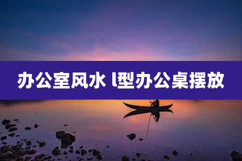 办公室风水 l型办公桌摆放