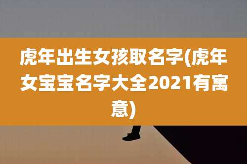 虎年出生女孩取名字(虎年女宝宝名字大全2021有寓意)