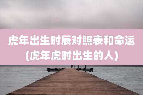 虎年出生时辰对照表和命运(虎年虎时出生的人)