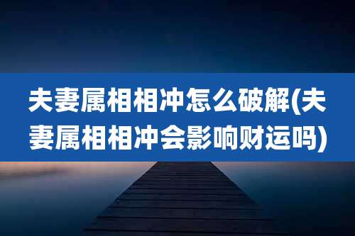 夫妻属相相冲怎么破解(夫妻属相相冲会影响财运吗)