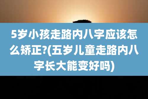 5岁小孩走路内八字应该怎么矫正?(五岁儿童走路内八字长大能变好吗)