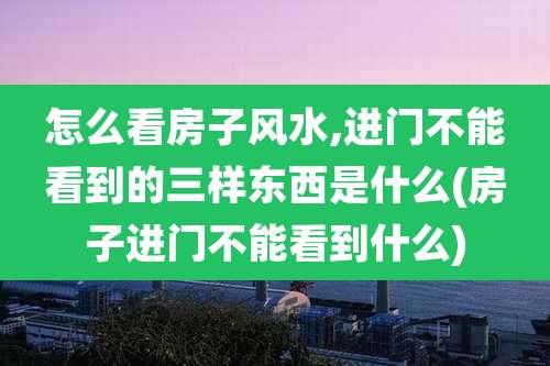 怎么看房子风水,进门不能看到的三样东西是什么(房子进门不能看到什么)