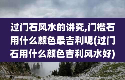 过门石风水的讲究,门槛石用什么颜色最吉利呢(过门石用什么颜色吉利风水好)