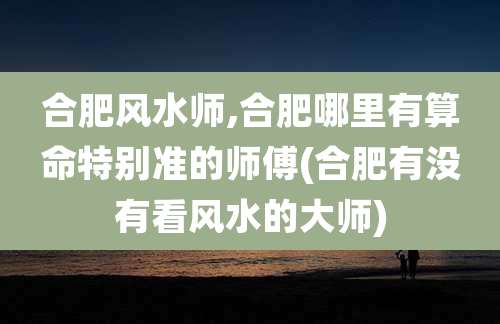 合肥风水师,合肥哪里有算命特别准的师傅(合肥有没有看风水的大师)