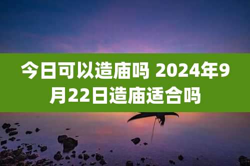 今日可以造庙吗 2024年9月22日造庙适合吗