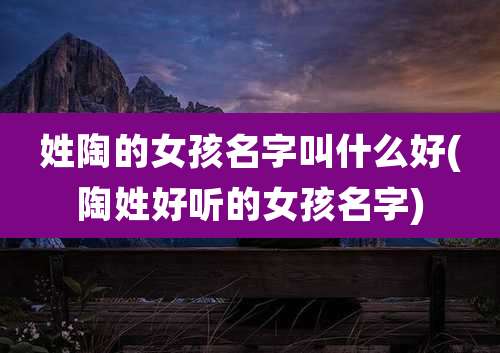 姓陶的女孩名字叫什么好(陶姓好听的女孩名字)
