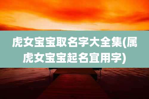 虎女宝宝取名字大全集(属虎女宝宝起名宜用字)