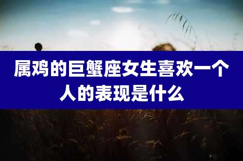 属鸡的巨蟹座女生喜欢一个人的表现是什么
