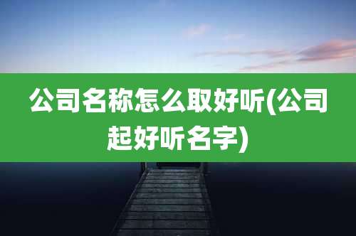 公司名称怎么取好听(公司起好听名字)
