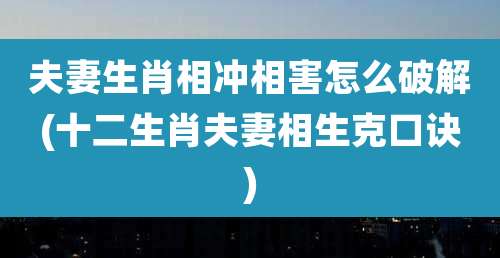 夫妻生肖相冲相害怎么破解(十二生肖夫妻相生克口诀)