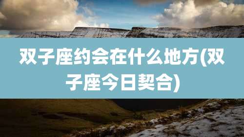 双子座约会在什么地方(双子座今日契合)