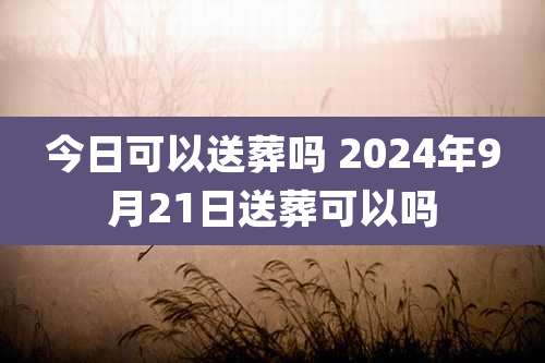 今日可以送葬吗 2024年9月21日送葬可以吗