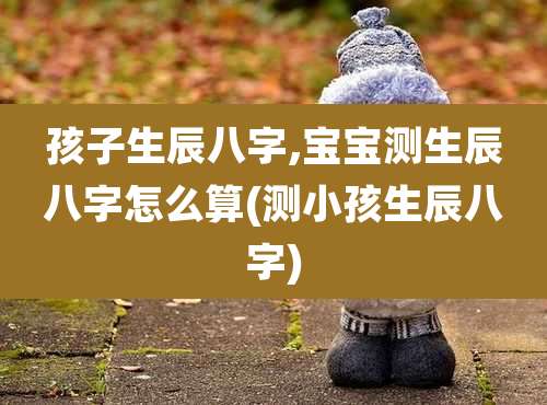 孩子生辰八字,宝宝测生辰八字怎么算(测小孩生辰八字)