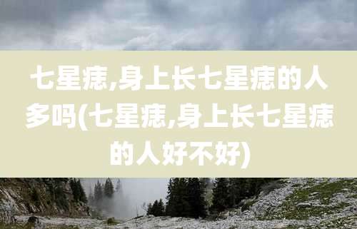七星痣,身上长七星痣的人多吗(七星痣,身上长七星痣的人好不好)