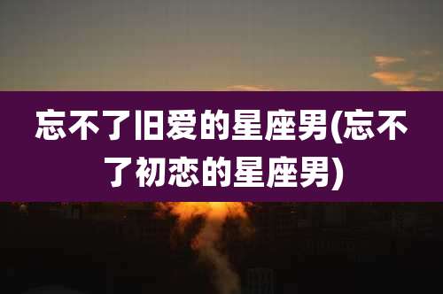忘不了旧爱的星座男(忘不了初恋的星座男)