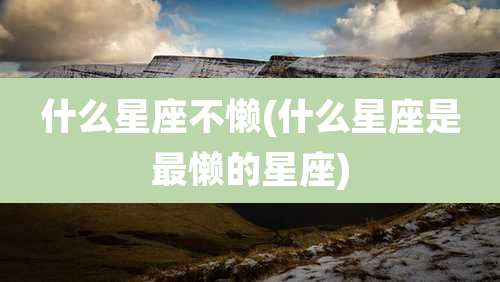 什么星座不懒(什么星座是最懒的星座)