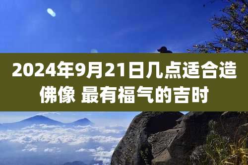 2024年9月21日几点适合造佛像 最有福气的吉时