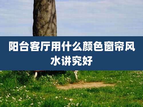 阳台客厅用什么颜色窗帘风水讲究好