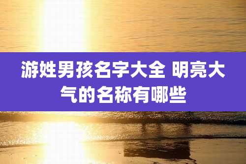 游姓男孩名字大全 明亮大气的名称有哪些