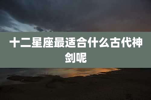 十二星座最适合什么古代神剑呢