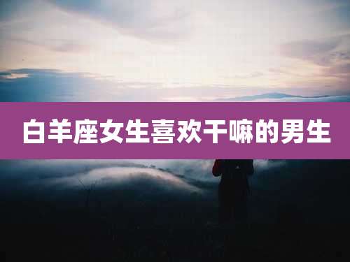 白羊座女生喜欢干嘛的男生