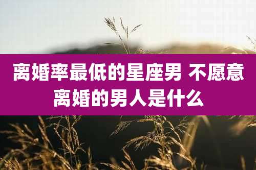 离婚率最低的星座男 不愿意离婚的男人是什么
