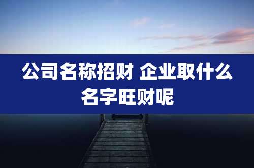 公司名称招财 企业取什么名字旺财呢
