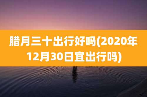 腊月三十出行好吗(2020年12月30日宜出行吗)