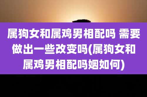 属狗女和属鸡男相配吗 需要做出一些改变吗(属狗女和属鸡男相配吗姻如何)