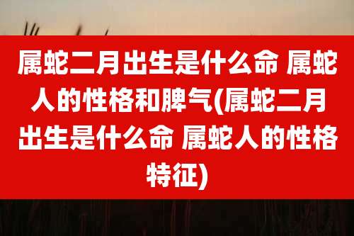 属蛇二月出生是什么命 属蛇人的性格和脾气(属蛇二月出生是什么命 属蛇人的性格特征)
