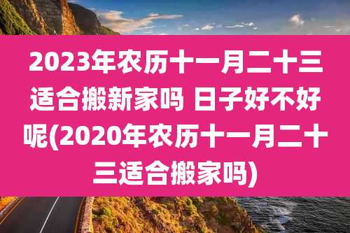 2023年农历十一月二十三适合搬新家吗 日子好不好呢(2020年农历十一月二十三适合搬家吗)