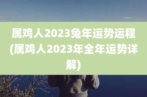 属鸡人2023兔年运势运程(属鸡人2023年全年运势详解)