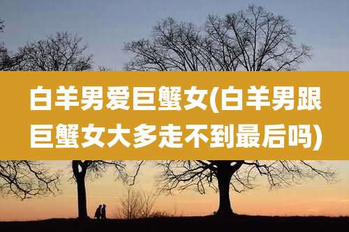 白羊男爱巨蟹女(白羊男跟巨蟹女大多走不到最后吗)