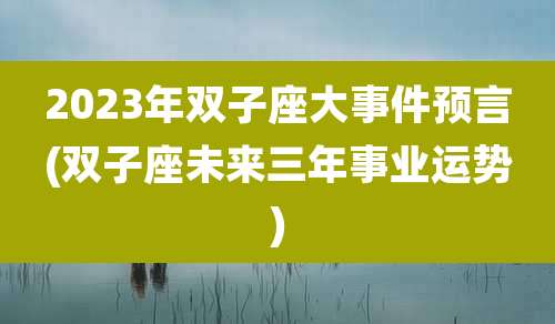 2023年双子座大事件预言(双子座未来三年事业运势)
