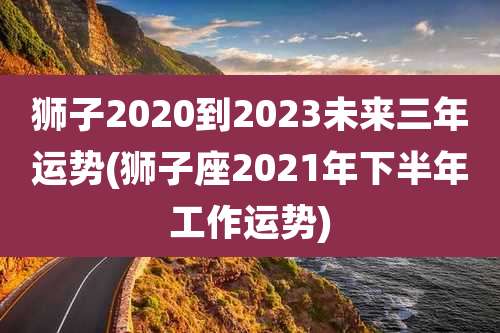 狮子2020到2023未来三年运势(狮子座2021年下半年工作运势)