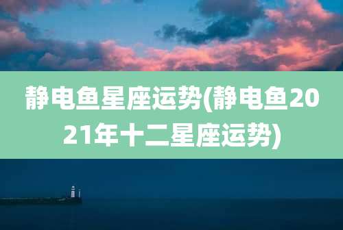 静电鱼星座运势(静电鱼2021年十二星座运势)