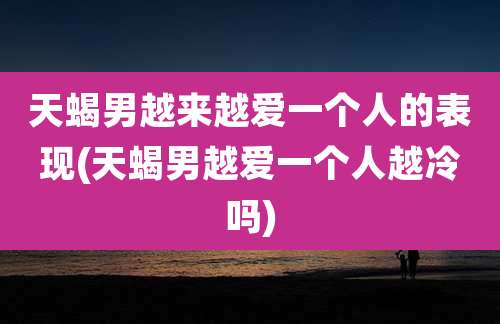 天蝎男越来越爱一个人的表现(天蝎男越爱一个人越冷吗)