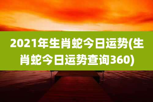 2021年生肖蛇今日运势(生肖蛇今日运势查询360)