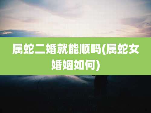 属蛇二婚就能顺吗(属蛇女婚姻如何)