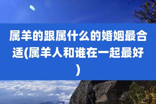 属羊的跟属什么的婚姻最合适(属羊人和谁在一起最好)