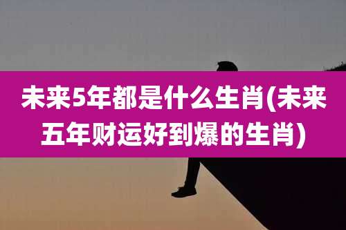 未来5年都是什么生肖(未来五年财运好到爆的生肖)