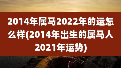 2014年属马2022年的运怎么样(2014年出生的属马人2021年运势)
