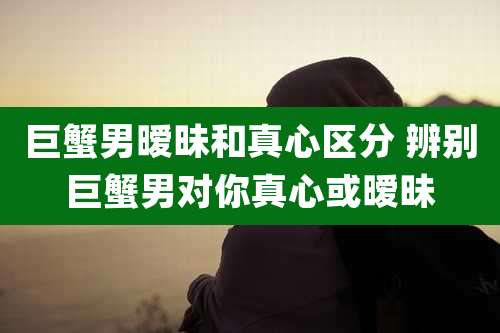 巨蟹男暧昧和真心区分 辨别巨蟹男对你真心或暧昧