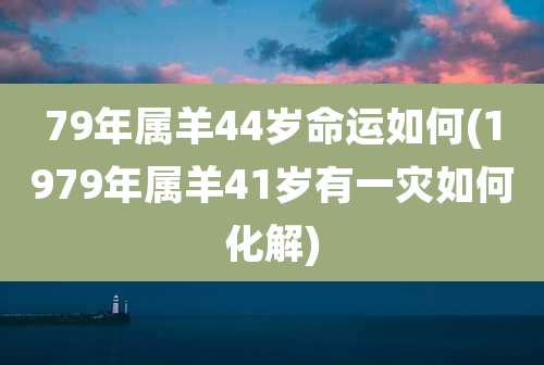79年属羊44岁命运如何(1979年属羊41岁有一灾如何化解)