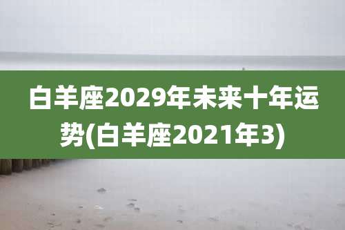 白羊座2029年未来十年运势(白羊座2021年3)