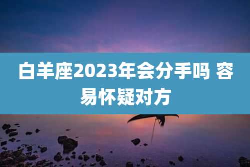 白羊座2023年会分手吗 容易怀疑对方