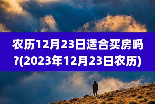 农历12月23日适合买房吗?(2023年12月23日农历)