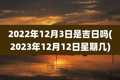 2022年12月3日是吉日吗(2023年12月12日星期几)