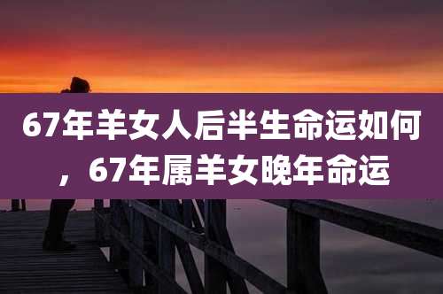 67年羊女人后半生命运如何，67年属羊女晚年命运